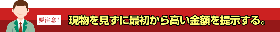 現物を見ずに最初から高い金額を提示する。